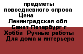 предметы  повседневного спроса › Цена ­ 300-1300 - Ленинградская обл., Санкт-Петербург г. Хобби. Ручные работы » Для дома и интерьера   